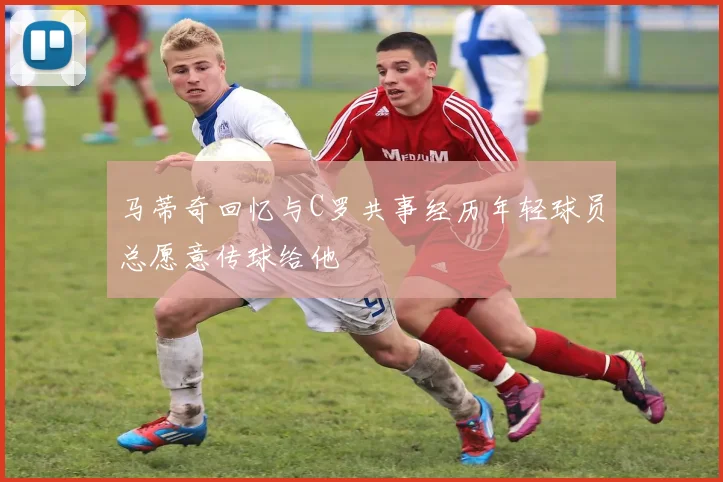 马蒂奇回忆与C罗共事经历年轻球员总愿意传球给他