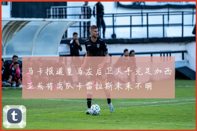 马卡报道皇马左后卫人手充足加西亚或将离队卡雷拉斯未来不明