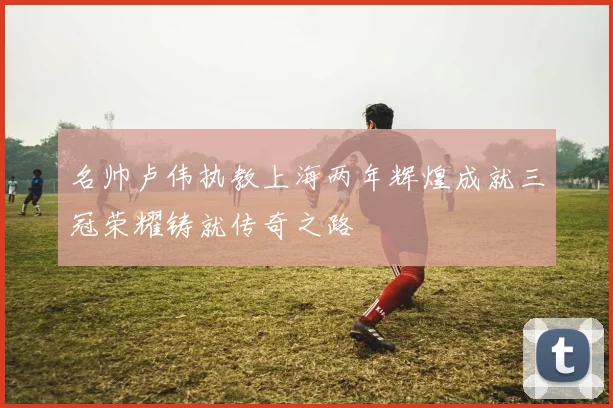 名帅卢伟执教上海两年辉煌成就三冠荣耀铸就传奇之路