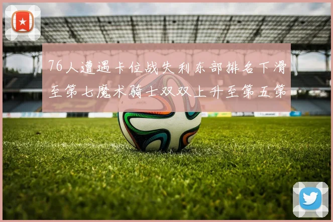 76人遭遇卡位战失利东部排名下滑至第七魔术骑士双双上升至第五第六位