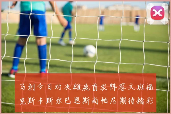 马刺今日对决雄鹿首发阵容文班福克斯卡斯尔巴恩斯尚帕尼期待精彩表现
