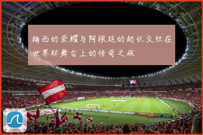 梅西的荣耀与阿根廷的起伏交织在世界杯舞台上的传奇之旅