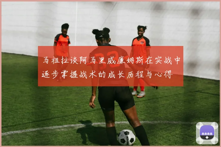 马祖拉谈阿马里威廉姆斯在实战中逐步掌握战术的成长历程与心得