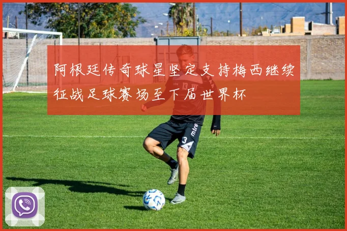 阿根廷传奇球星坚定支持梅西继续征战足球赛场至下届世界杯
