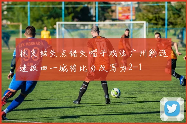 林良铭失点错失帽子戏法广州豹迅速扳回一城将比分改写为2-1
