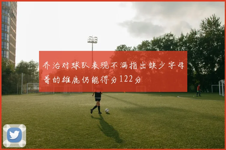 乔治对球队表现不满指出缺少字母哥的雄鹿仍能得分122分