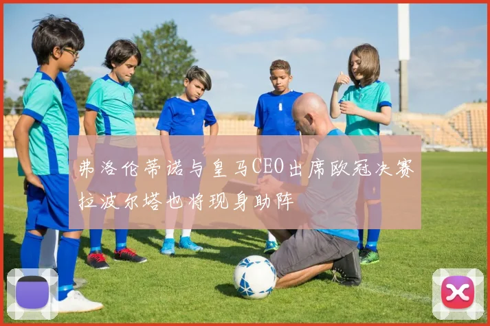 弗洛伦蒂诺与皇马CEO出席欧冠决赛拉波尔塔也将现身助阵