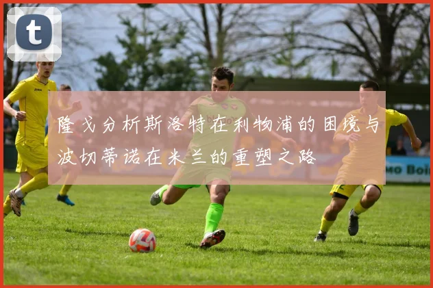 隆戈分析斯洛特在利物浦的困境与波切蒂诺在米兰的重塑之路