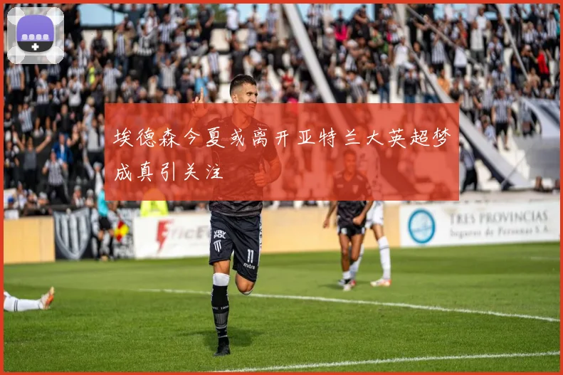 埃德森今夏或离开亚特兰大英超梦成真引关注