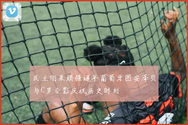 民主刚果顽强逼平葡萄牙图安泽贝与C罗合影庆祝历史时刻