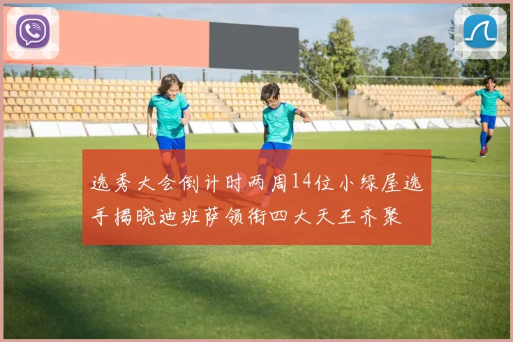 选秀大会倒计时两周14位小绿屋选手揭晓迪班萨领衔四大天王齐聚