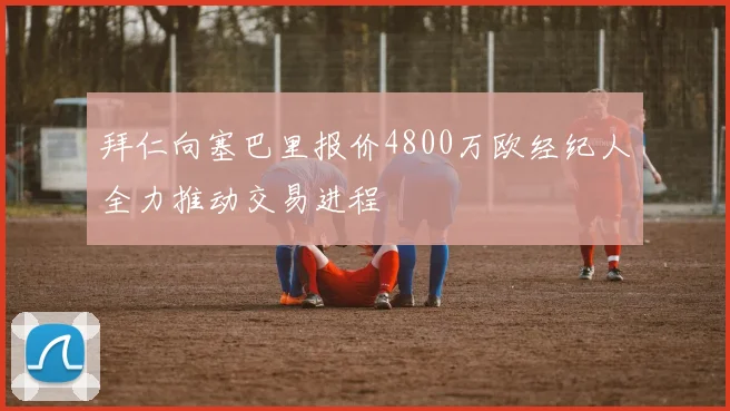拜仁向塞巴里报价4800万欧经纪人全力推动交易进程